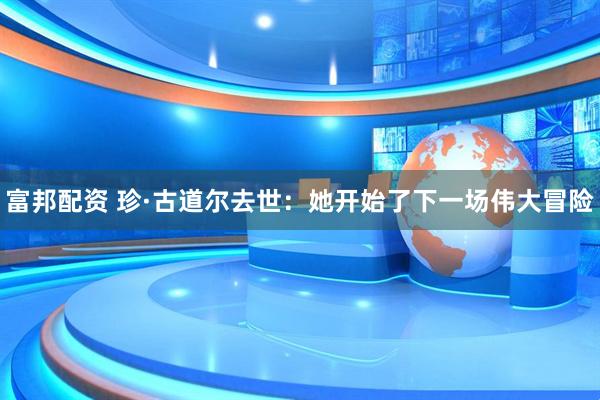 富邦配资 珍·古道尔去世：她开始了下一场伟大冒险