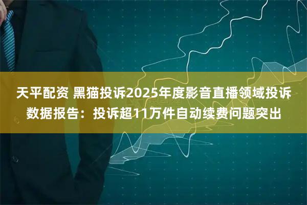 天平配资 黑猫投诉2025年度影音直播领域投诉数据报告：投诉超11万件自动续费问题突出