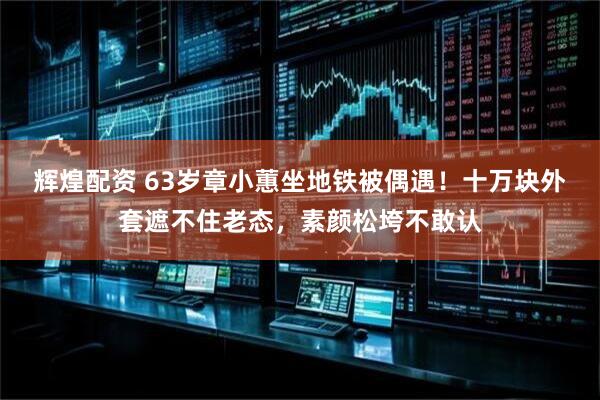 辉煌配资 63岁章小蕙坐地铁被偶遇！十万块外套遮不住老态，素颜松垮不敢认