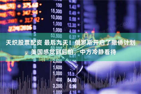 天织股票配资 最后九天！俄罗斯开启了撤侨计划，美国感觉到后怕，中方冷静看待