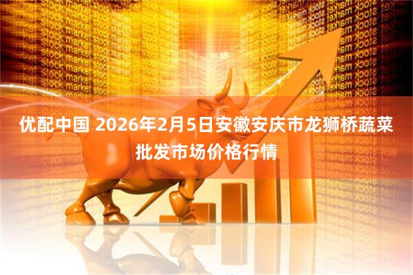 优配中国 2026年2月5日安徽安庆市龙狮桥蔬菜批发市场价格行情