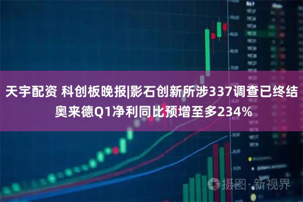 天宇配资 科创板晚报|影石创新所涉337调查已终结 奥来德Q1净利同比预增至多234%