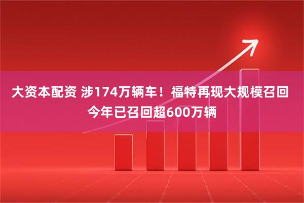 大资本配资 涉174万辆车！福特再现大规模召回 今年已召回超600万辆