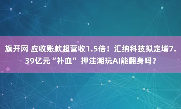 旗开网 应收账款超营收1.5倍！汇纳科技拟定增7.39亿元“补血” 押注潮玩AI能翻身吗？
