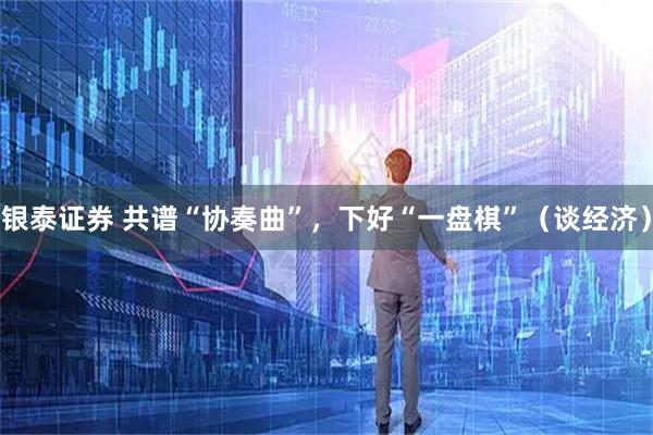 银泰证券 共谱“协奏曲”，下好“一盘棋”（谈经济）