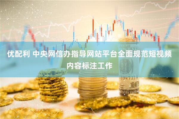 优配利 中央网信办指导网站平台全面规范短视频内容标注工作
