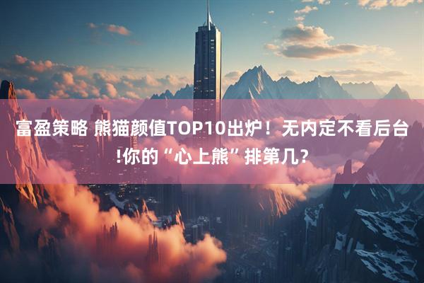 富盈策略 熊猫颜值TOP10出炉！无内定不看后台!你的“心上熊”排第几？