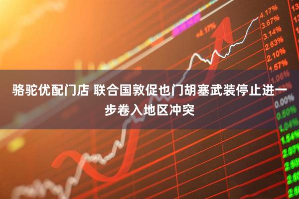 骆驼优配门店 联合国敦促也门胡塞武装停止进一步卷入地区冲突