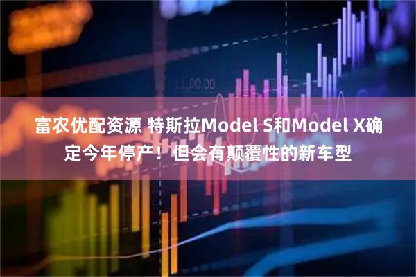 富农优配资源 特斯拉Model S和Model X确定今年停产！但会有颠覆性的新车型