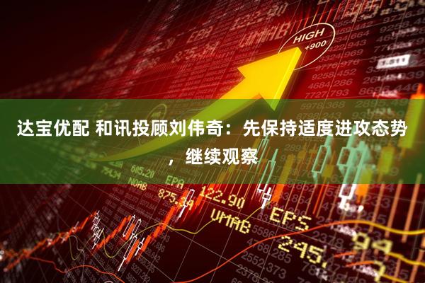 达宝优配 和讯投顾刘伟奇：先保持适度进攻态势，继续观察