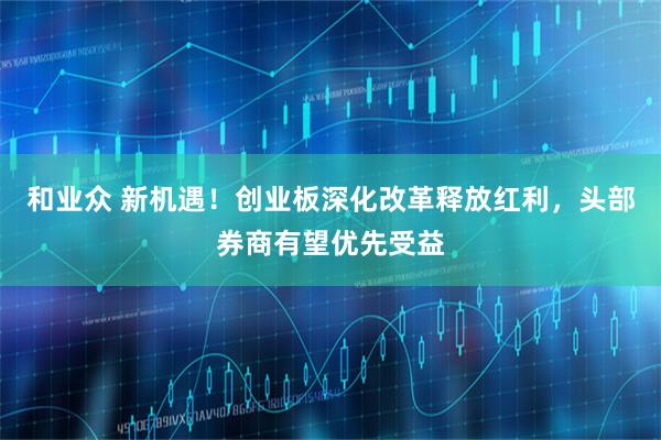 和业众 新机遇！创业板深化改革释放红利，头部券商有望优先受益