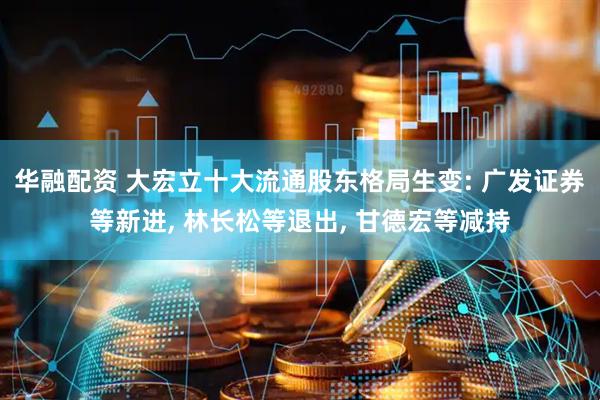 华融配资 大宏立十大流通股东格局生变: 广发证券等新进, 林长松等退出, 甘德宏等减持