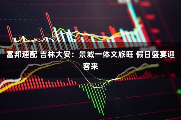 富邦速配 吉林大安:景城一体文旅旺 假日盛宴迎客来
