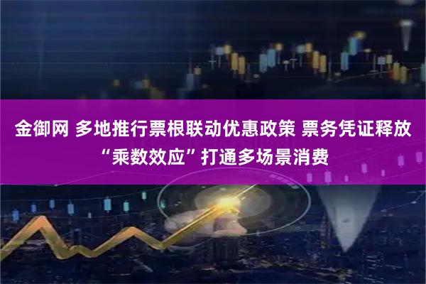 金御网 多地推行票根联动优惠政策 票务凭证释放“乘数效应”打通多场景消费