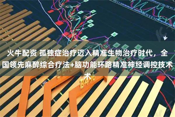火牛配资 孤独症治疗迈入精准生物治疗时代，全国领先麻醉综合疗法+脑功能环路精准神经调控技术