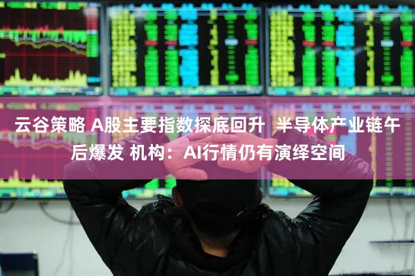 云谷策略 A股主要指数探底回升  半导体产业链午后爆发 机构：AI行情仍有演绎空间