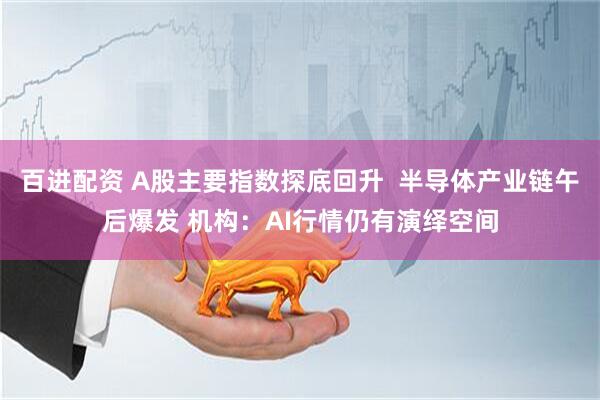 百进配资 A股主要指数探底回升  半导体产业链午后爆发 机构：AI行情仍有演绎空间