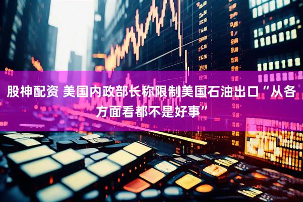 股神配资 美国内政部长称限制美国石油出口“从各方面看都不是好事”