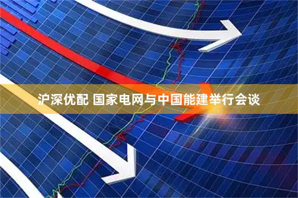 沪深优配 国家电网与中国能建举行会谈