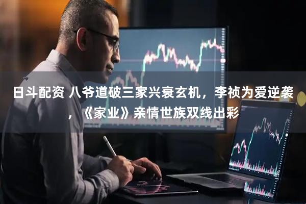 日斗配资 八爷道破三家兴衰玄机，李祯为爱逆袭，《家业》亲情世族双线出彩