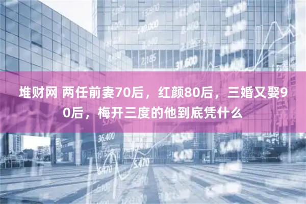 堆财网 两任前妻70后，红颜80后，三婚又娶90后，梅开三度的他到底凭什么