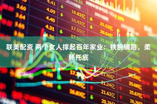 联美配资 两个女人撑起百年家业：铁腕铺路，柔肠托底