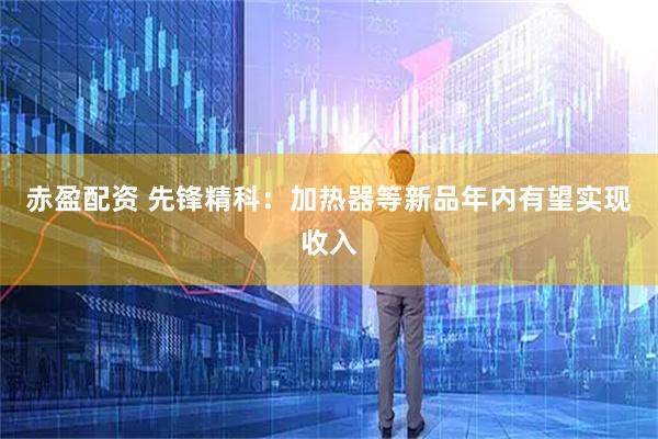 赤盈配资 先锋精科：加热器等新品年内有望实现收入
