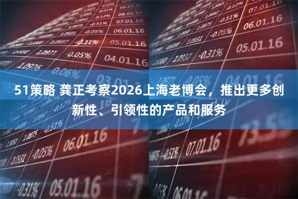 51策略 龚正考察2026上海老博会，推出更多创新性、引领性的产品和服务