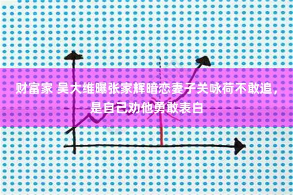 财富家 吴大维曝张家辉暗恋妻子关咏荷不敢追，是自己劝他勇敢表白