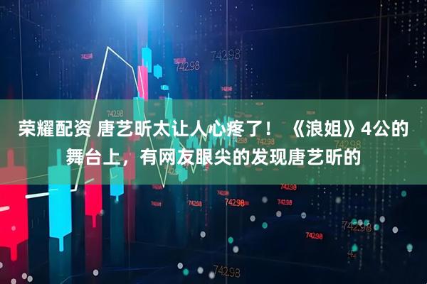 荣耀配资 唐艺昕太让人心疼了！ 《浪姐》4公的舞台上，有网友眼尖的发现唐艺昕的