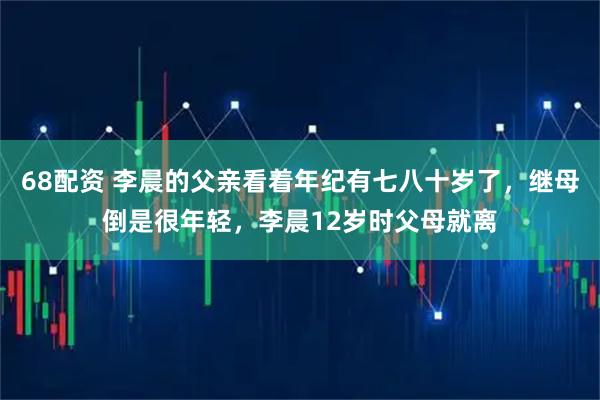 68配资 李晨的父亲看着年纪有七八十岁了，继母倒是很年轻，李晨12岁时父母就离