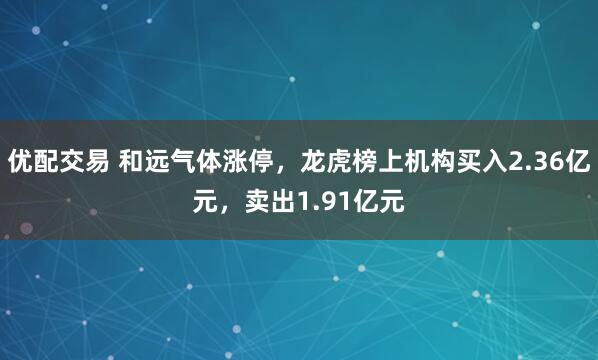 优配交易 和远气体涨停，龙虎榜上机构买入2.36亿元，卖出1.91亿元