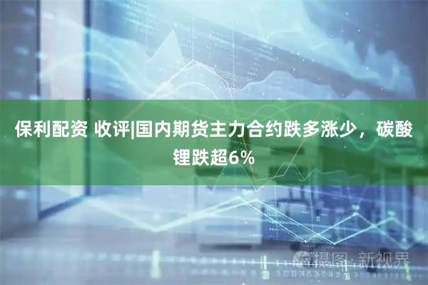 保利配资 收评|国内期货主力合约跌多涨少，碳酸锂跌超6%