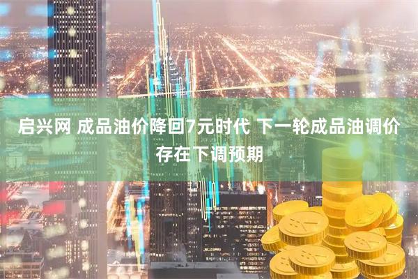 启兴网 成品油价降回7元时代 下一轮成品油调价存在下调预期