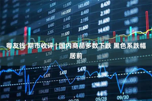 粤友钱 期市收评 | 国内商品多数下跌 黑色系跌幅居前
