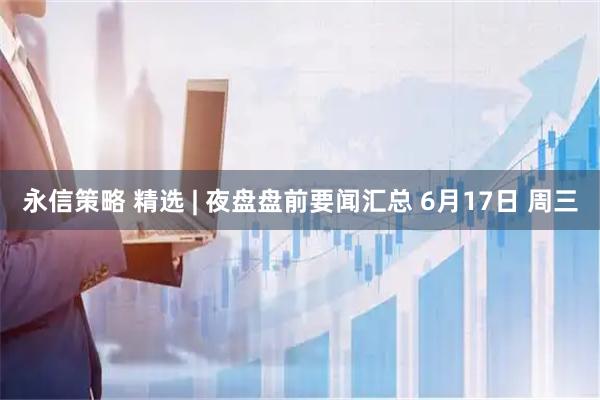 永信策略 精选 | 夜盘盘前要闻汇总 6月17日 周三