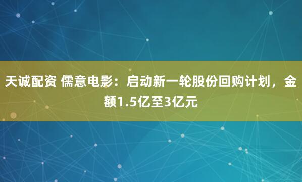 天诚配资 儒意电影：启动新一轮股份回购计划，金额1.5亿至3亿元