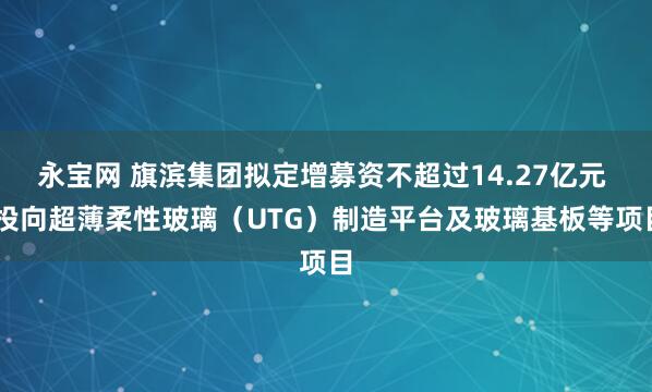 永宝网 旗滨集团拟定增募资不超过14.27亿元  投向超薄柔性玻璃（UTG）制造平台及玻璃基板等项目