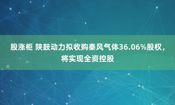 股涨柜 陕鼓动力拟收购秦风气体36.06%股权，将实现全资控股