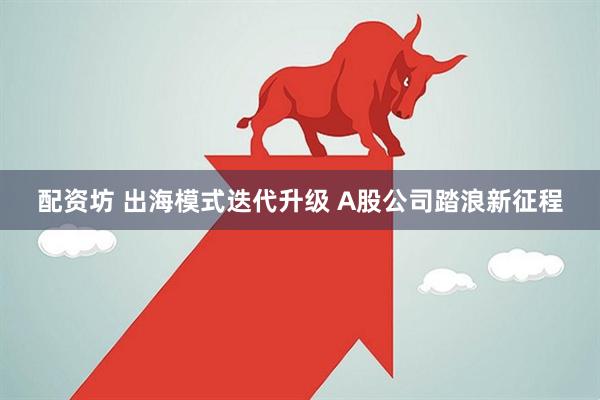 配资坊 出海模式迭代升级 A股公司踏浪新征程
