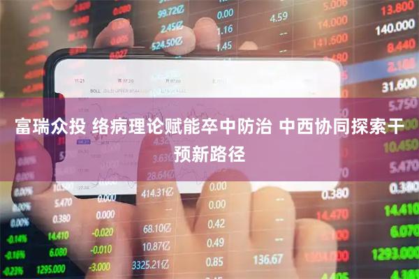 富瑞众投 络病理论赋能卒中防治 中西协同探索干预新路径