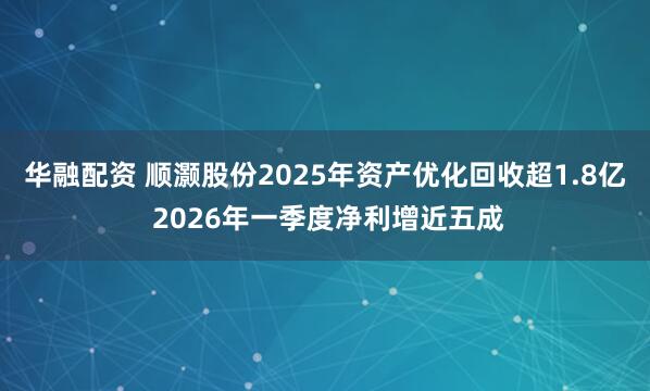 华融配资 顺灏股份2025年资产优化回收超1.8亿 2026年一季度净利增近五成