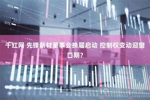 千红网 先锋新材董事会换届启动 控制权变动迎窗口期？