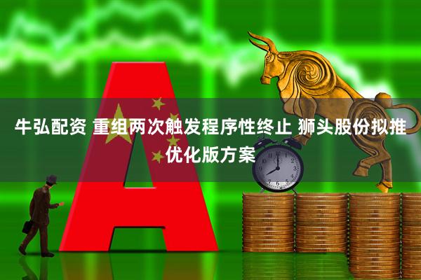 牛弘配资 重组两次触发程序性终止 狮头股份拟推优化版方案