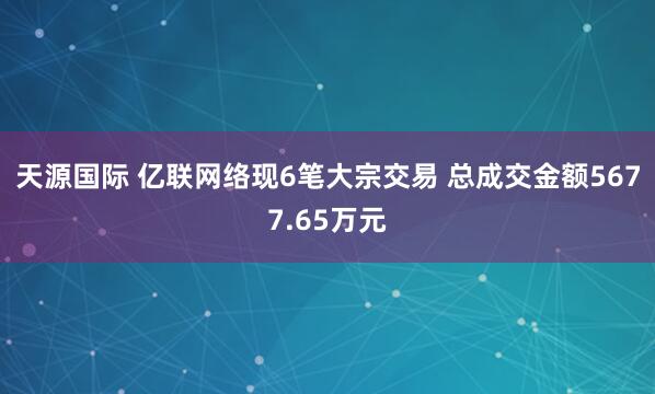 天源国际 亿联网络现6笔大宗交易 总成交金额5677.65万元