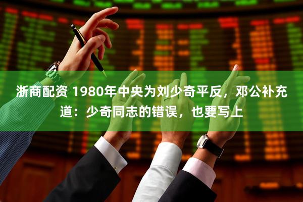 浙商配资 1980年中央为刘少奇平反，邓公补充道：少奇同志的错误，也要写上