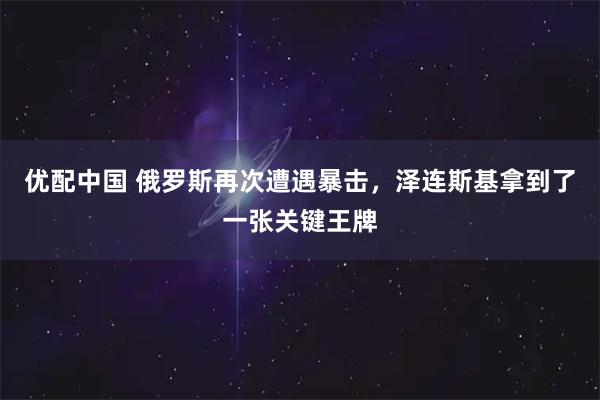 优配中国 俄罗斯再次遭遇暴击，泽连斯基拿到了一张关键王牌