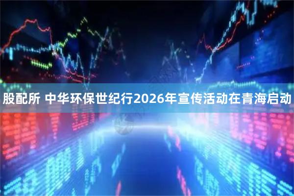 股配所 中华环保世纪行2026年宣传活动在青海启动