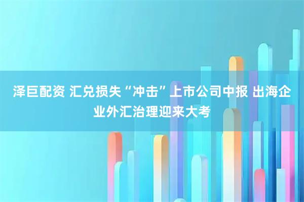 泽巨配资 汇兑损失“冲击”上市公司中报 出海企业外汇治理迎来大考