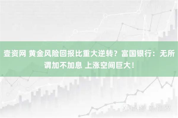 壹资网 黄金风险回报比重大逆转？富国银行：无所谓加不加息 上涨空间巨大！